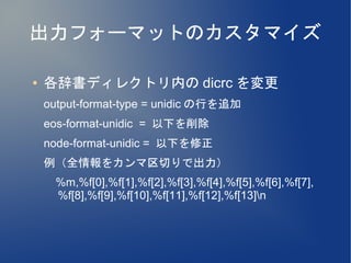 出力フォーマットのカスタマイズ

●   各辞書ディレクトリ内の dicrc を変更
    output-format-type = unidic の行を追加
    eos-format-unidic = 以下を削除
    node-format-unidic = 以下を修正
    例（全情報をカンマ区切りで出力）
    　 %m,%f[0],%f[1],%f[2],%f[3],%f[4],%f[5],%f[6],%f[7],
    　 %f[8],%f[9],%f[10],%f[11],%f[12],%f[13]n
 