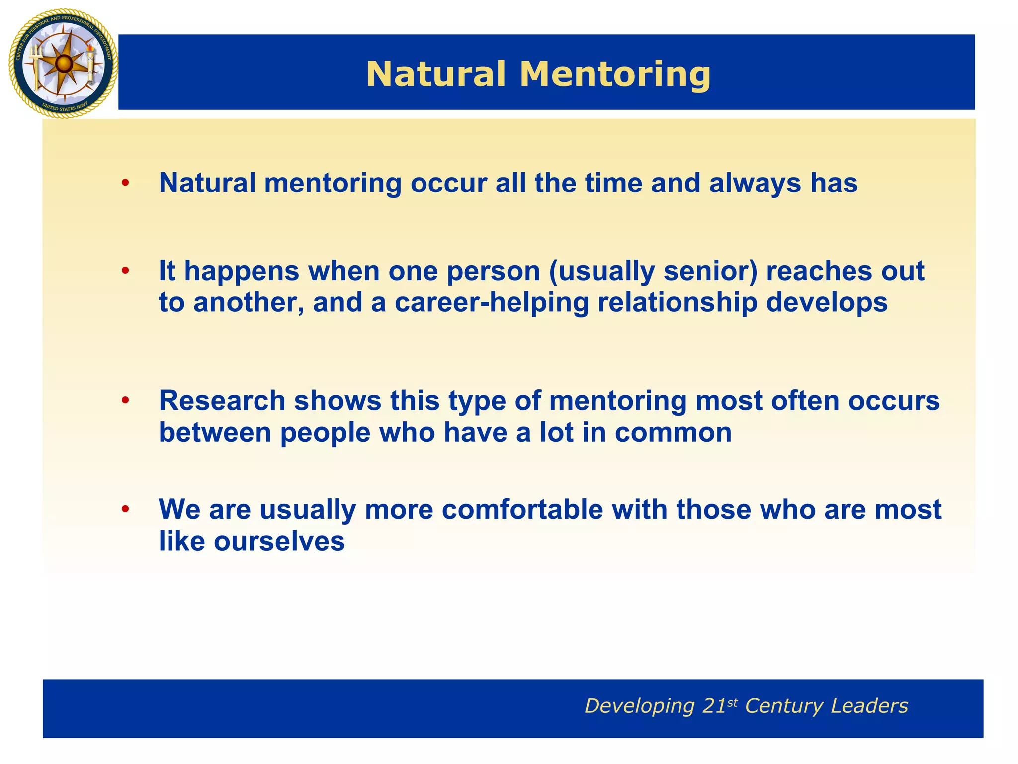 Natural Mentoring Natural mentoring occur all the time and always has It happens when one person (usually senior) reaches out to another, and a career-helping relationship develops  Research shows this type of mentoring most often occurs between people who have a lot in common We are usually more comfortable with those who are most like ourselves 