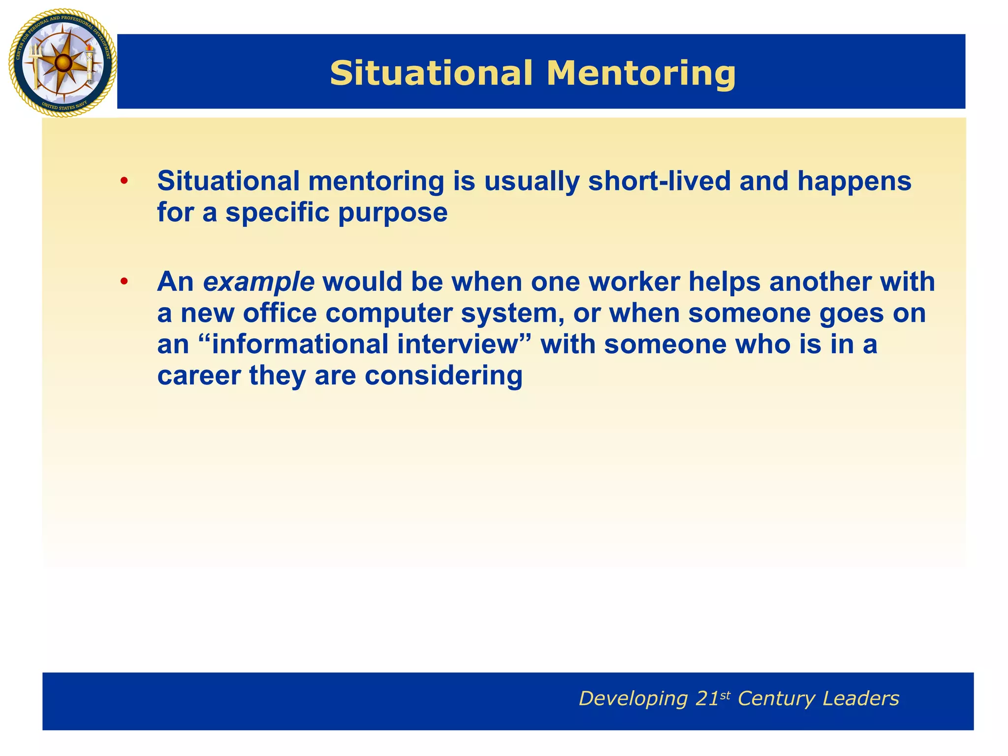 Situational Mentoring Situational mentoring is usually short-lived and happens for a specific purpose An  example  would be when one worker helps another with a new office computer system, or when someone goes on an “informational interview” with someone who is in a career they are considering 