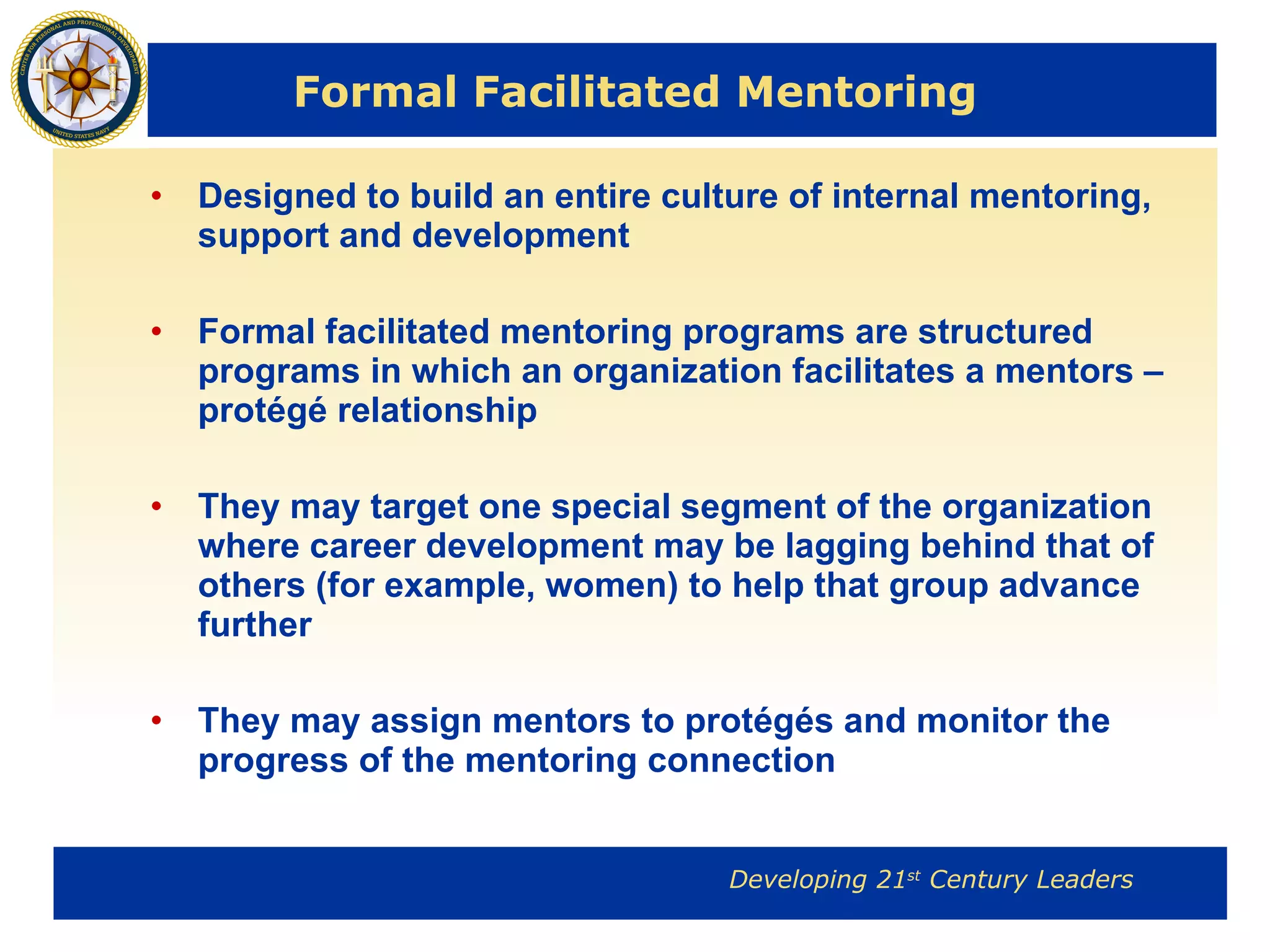 Formal Facilitated Mentoring Designed to build an entire culture of internal mentoring, support and development Formal facilitated mentoring programs are structured programs in which an organization facilitates a mentors – protégé relationship They may target one special segment of the organization where career development may be lagging behind that of others (for example, women) to help that group advance further They may assign mentors to protégés and monitor the progress of the mentoring connection 