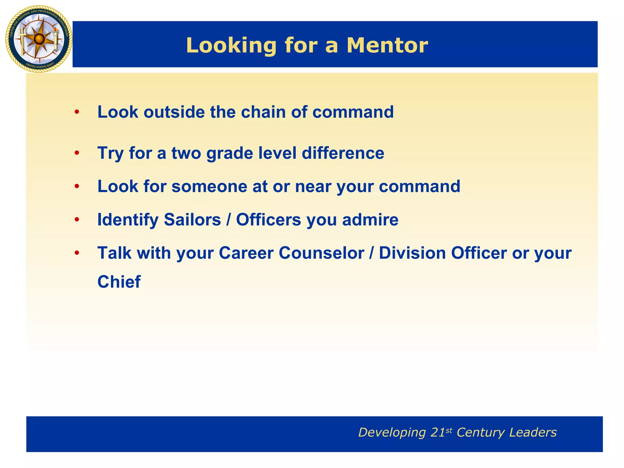 Looking for a Mentor Look outside the chain of command Try for a two grade level difference Look for someone at or near your command Identify Sailors / Officers you admire Talk with your Career Counselor / Division Officer or your Chief 