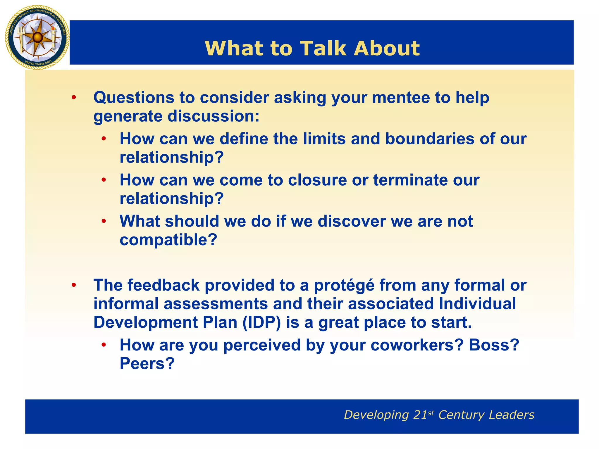 What to Talk About Questions to consider asking your mentee to help generate discussion: How can we define the limits and boundaries of our relationship? How can we come to closure or terminate our relationship? What should we do if we discover we are not compatible? The feedback provided to a protégé from any formal or informal assessments and their associated Individual Development Plan (IDP) is a great place to start. How are you perceived by your coworkers? Boss? Peers? 