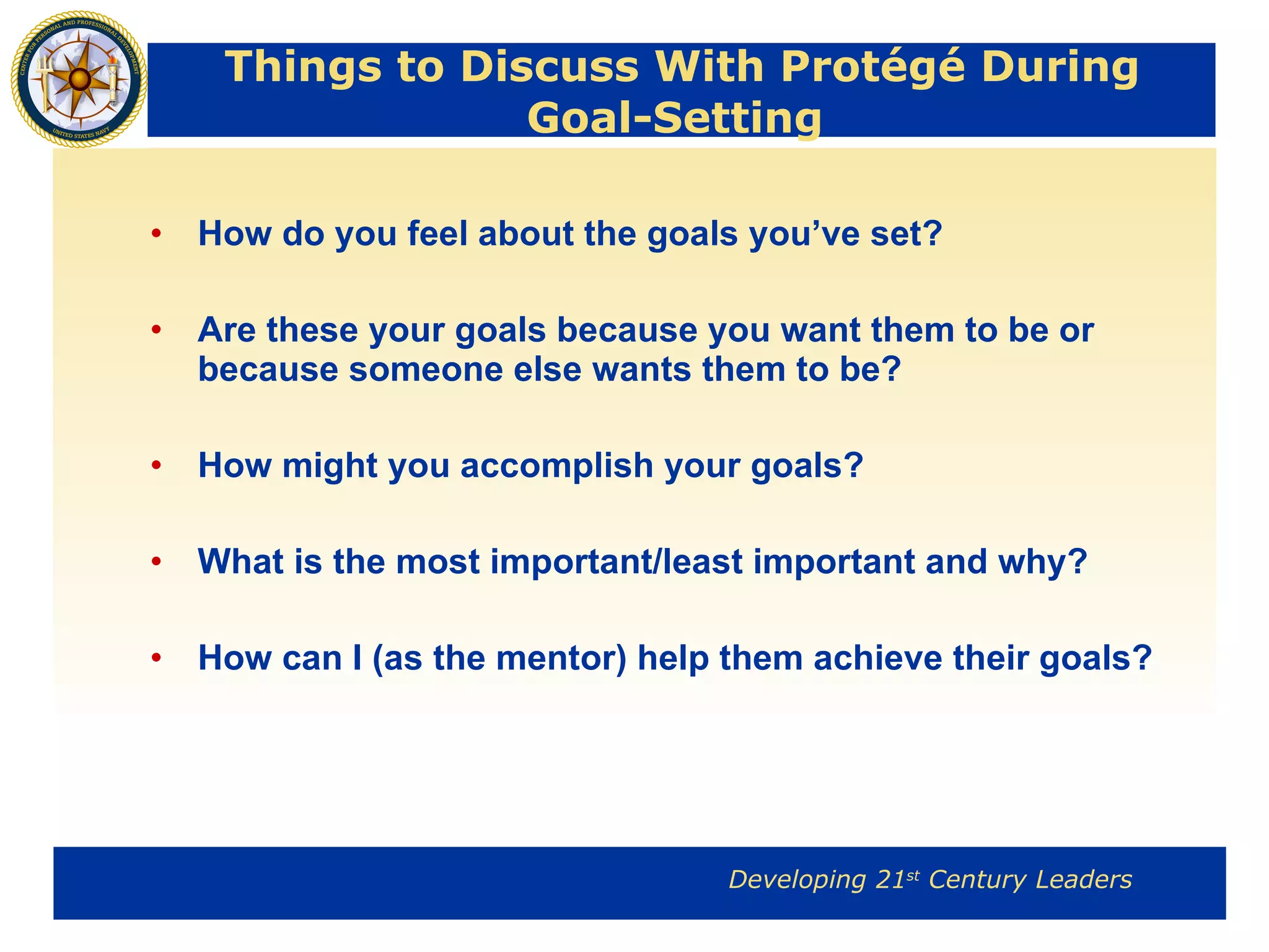 Things to Discuss With Protégé During Goal-Setting  How do you feel about the goals you’ve set? Are these your goals because you want them to be or because someone else wants them to be? How might you accomplish your goals? What is the most important/least important and why? How can I (as the mentor) help them achieve their goals? 