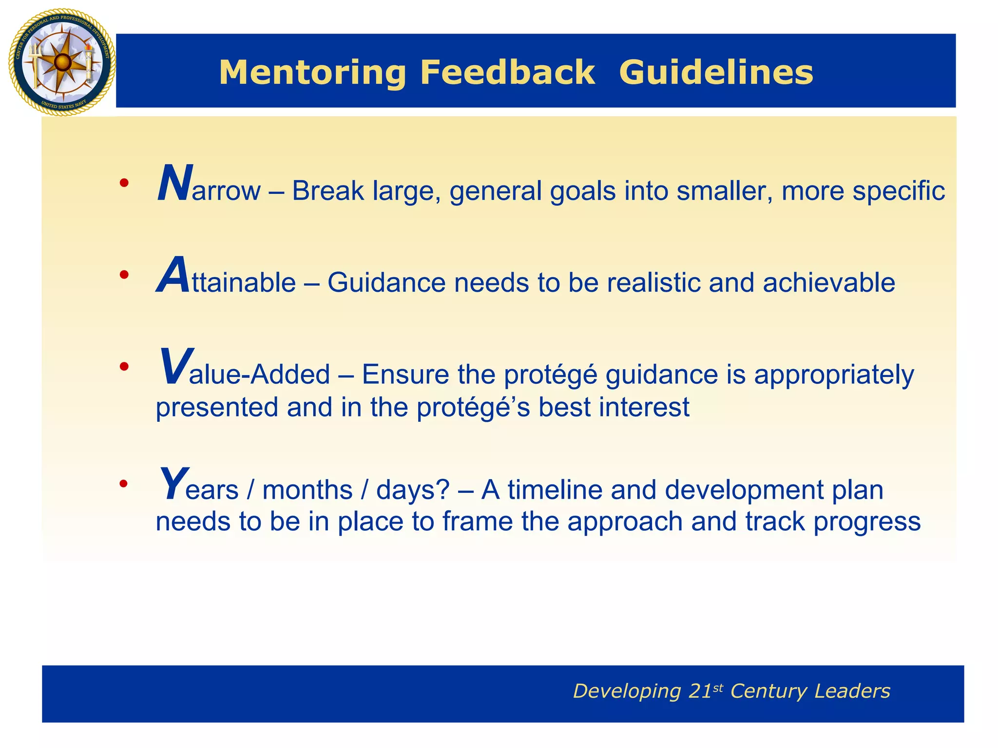 Mentoring Feedback  Guidelines N arrow – B reak large, general goals into smaller, more specific  A ttainable – Guidance needs to be realistic and achievable V alue-Added – Ensure the protégé guidance is appropriately presented and in the protégé’s best interest Y ears / months / days? – A timeline and development plan needs to be in place to frame the approach and track progress  