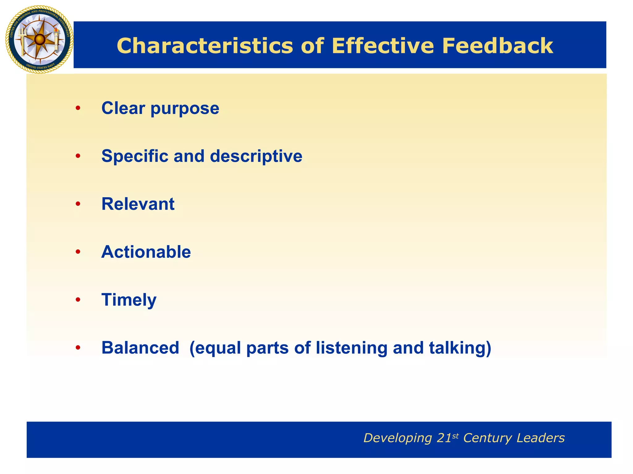 Characteristics of Effective Feedback Clear purpose Specific and descriptive Relevant Actionable Timely  Balanced  (equal parts of listening and talking) 