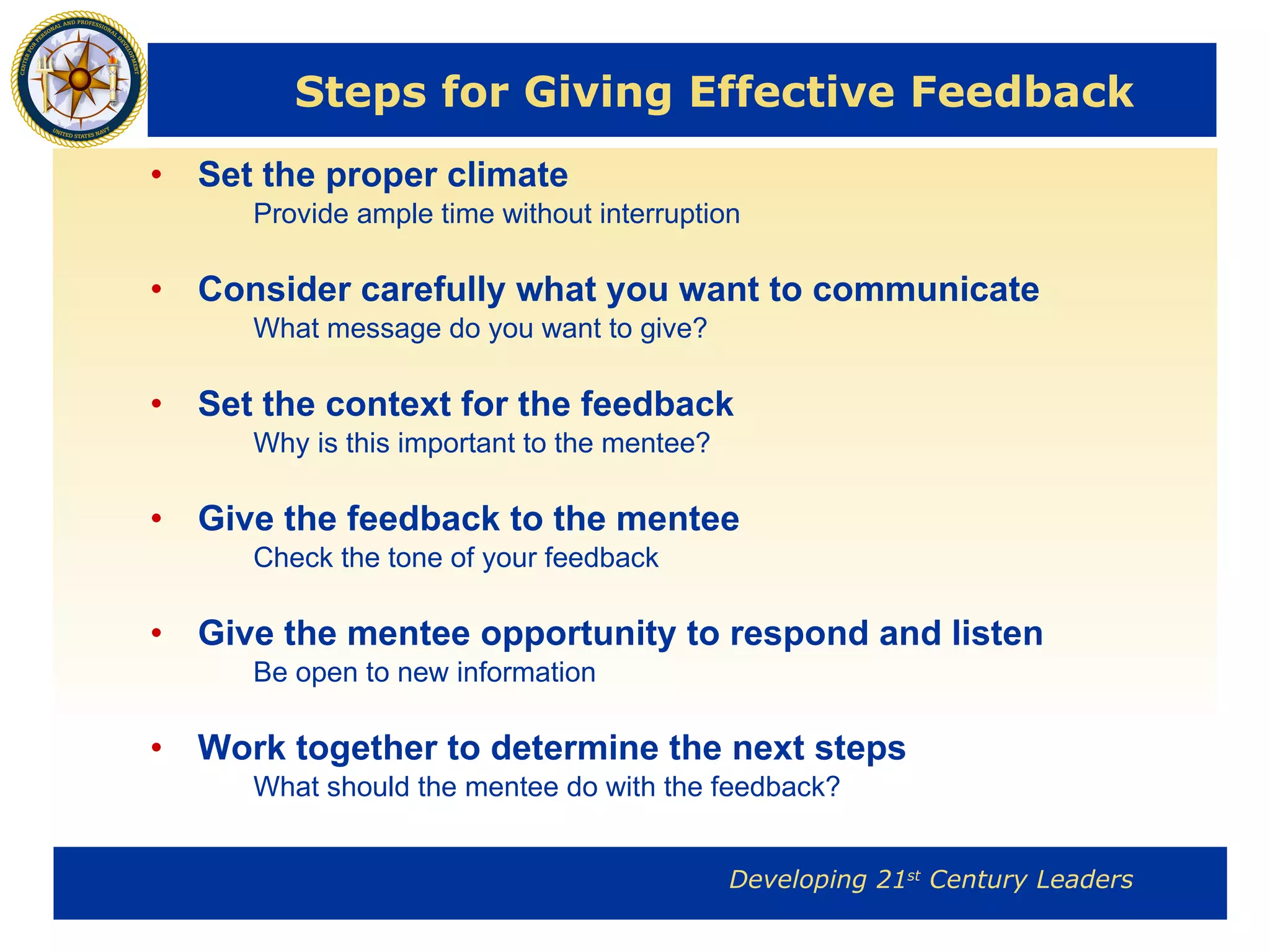Steps for Giving Effective Feedback Set the proper climate Provide ample time without interruption Consider carefully what you want to communicate What message do you want to give? Set the context for the feedback Why is this important to the mentee? Give the feedback to the mentee Check the tone of your feedback Give the mentee opportunity to respond and listen Be open to new information Work together to determine the next steps What should the mentee do with the feedback? 