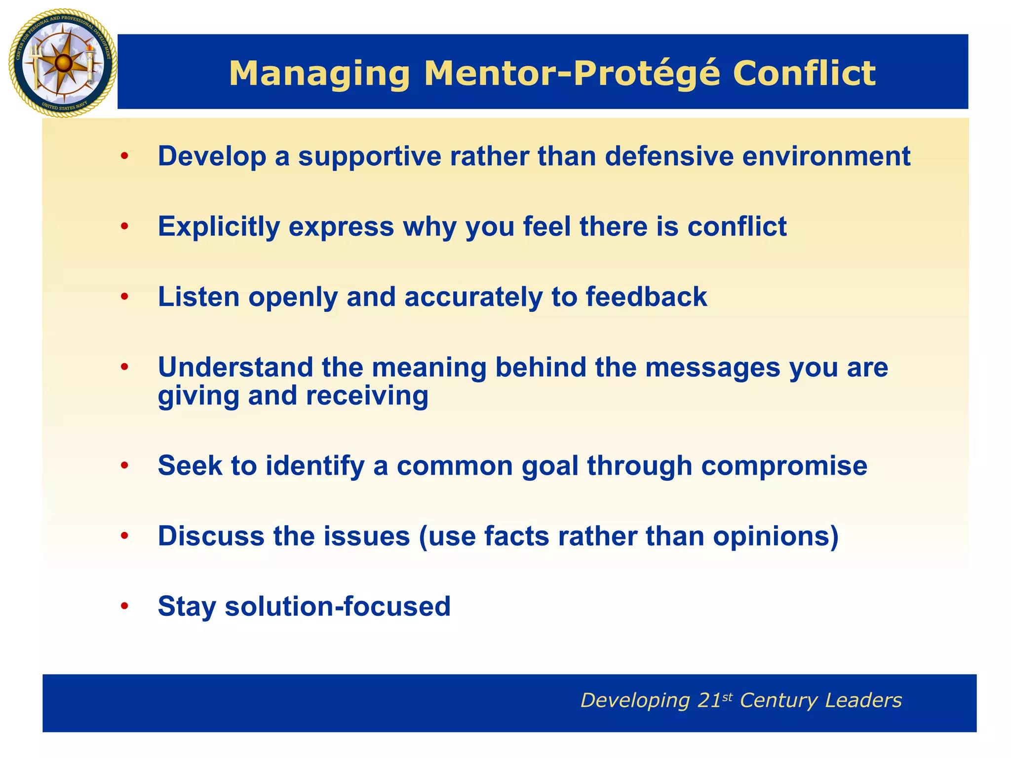 Managing Mentor-Protégé Conflict Develop a supportive rather than defensive environment Explicitly express why you feel there is conflict Listen openly and accurately to feedback Understand the meaning behind the messages you are giving and receiving Seek to identify a common goal through compromise Discuss the issues (use facts rather than opinions) Stay solution-focused 