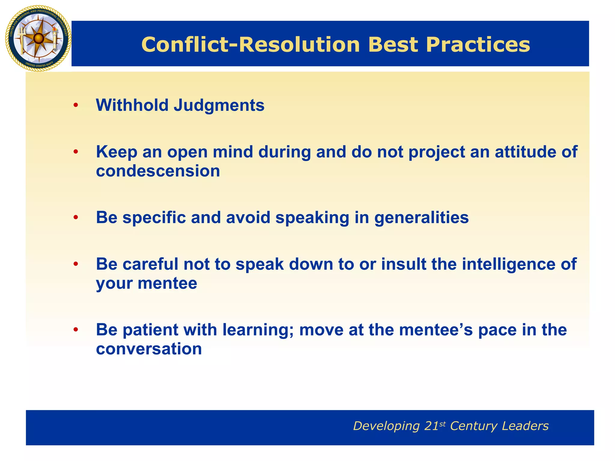 Conflict-Resolution Best Practices Withhold Judgments Keep an open mind during and do not project an attitude of condescension Be specific and avoid speaking in generalities Be careful not to speak down to or insult the intelligence of your mentee Be patient with learning; move at the mentee’s pace in the conversation 
