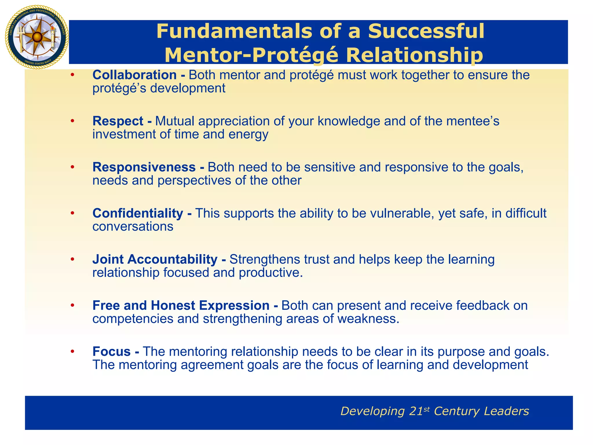 Fundamentals of a Successful  Mentor-Protégé Relationship Collaboration -  Both mentor and protégé must work together to ensure the protégé’s development Respect -  Mutual appreciation of your knowledge and of the mentee’s investment of time and energy Responsiveness -  Both need to be sensitive and responsive to the goals, needs and perspectives of the other Confidentiality -  This supports the ability to be vulnerable, yet safe, in difficult conversations Joint Accountability -  Strengthens trust and helps keep the learning relationship focused and productive. Free and Honest Expression -  Both can present and receive feedback on competencies and strengthening areas of weakness. Focus -  The mentoring relationship needs to be clear in its purpose and goals. The mentoring agreement goals are the focus of learning and development 