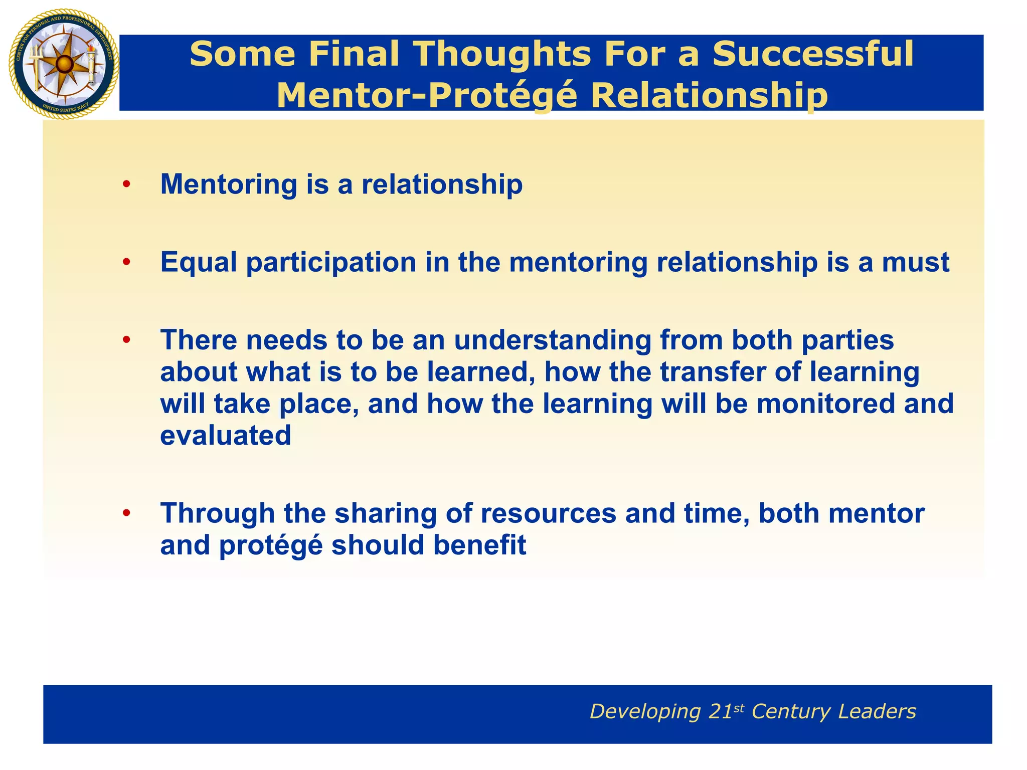 Some Final Thoughts For a Successful Mentor-Protégé Relationship Mentoring is a relationship Equal participation in the mentoring relationship is a must There needs to be an understanding from both parties about what is to be learned, how the transfer of learning will take place, and how the learning will be monitored and evaluated Through the sharing of resources and time, both mentor and protégé should benefit 