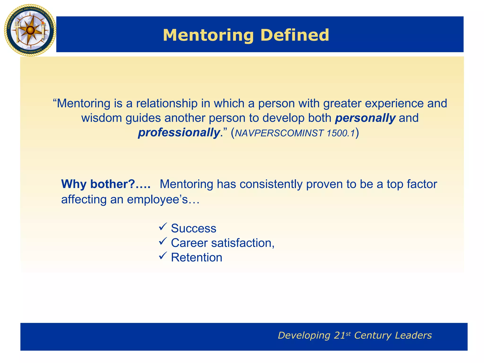 Mentoring Defined “ Mentoring is a relationship in which a person with greater experience and wisdom guides another person to develop both  personally  and  professionally .” ( NAVPERSCOMINST 1500.1 )  Why bother?….   Mentoring has consistently proven to be a top factor affecting an employee’s… Success Career satisfaction,  Retention 