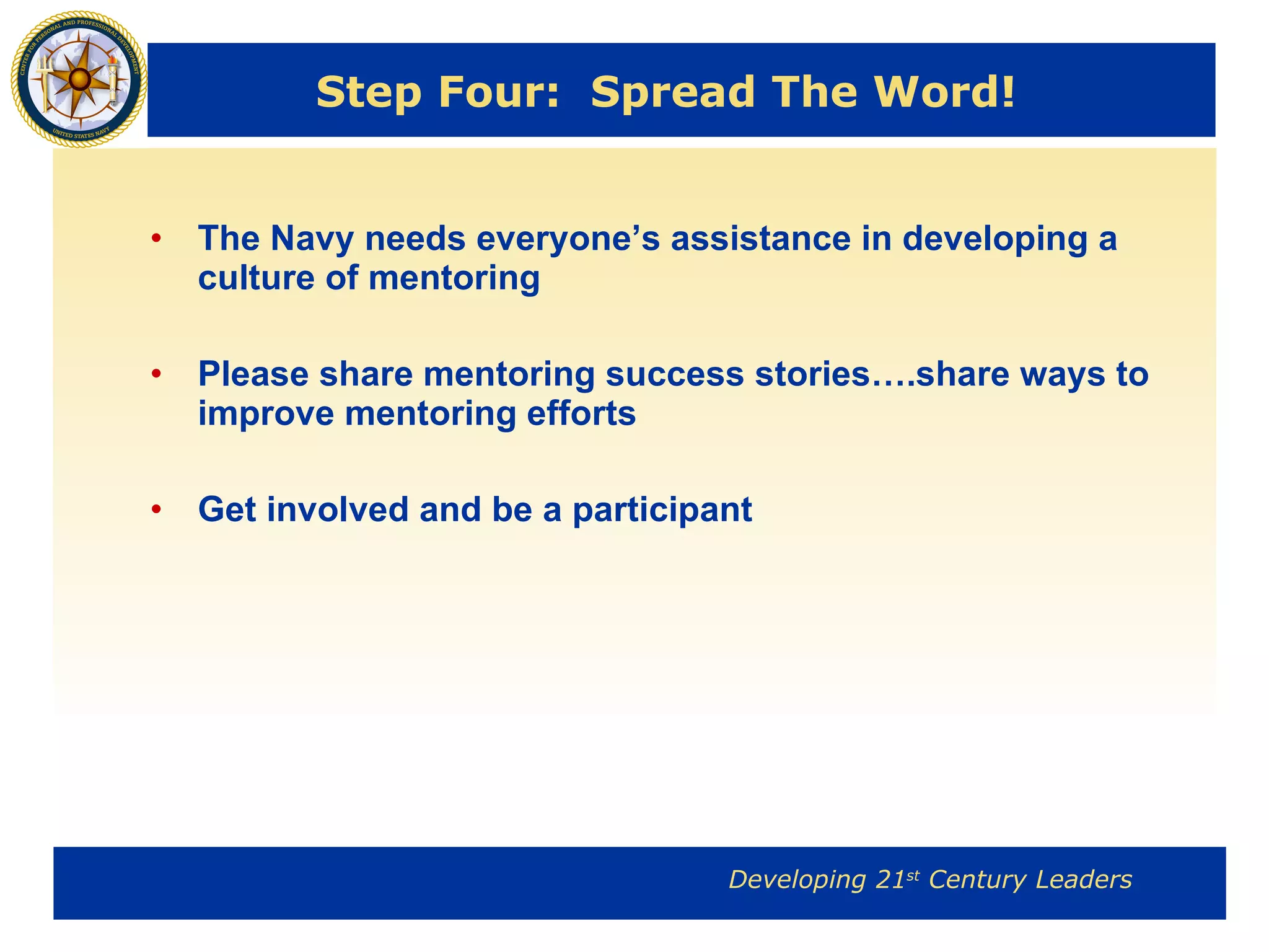 Step Four:  Spread The Word! The Navy needs everyone’s assistance in developing a culture of mentoring Please share mentoring success stories….share ways to  improve mentoring efforts Get involved and be a participant 