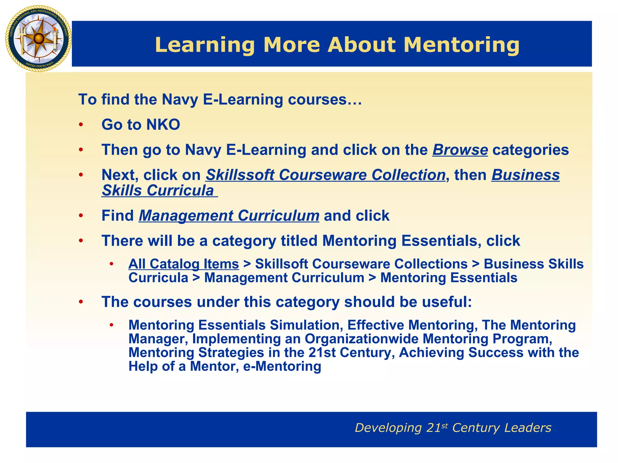 Learning More About Mentoring To find the Navy E-Learning courses… Go to NKO Then go to Navy E-Learning and click on the  Browse  categories Next, click on  Skillssoft Courseware Collection , then  Business Skills Curricula  Find  Management Curriculum  and click There will be a category titled Mentoring Essentials, click All Catalog Items  > Skillsoft Courseware Collections > Business Skills Curricula > Management Curriculum > Mentoring Essentials   The courses under this category should be useful: Mentoring Essentials Simulation, Effective Mentoring, The Mentoring Manager, Implementing an Organizationwide Mentoring Program, Mentoring Strategies in the 21st Century, Achieving Success with the Help of a Mentor, e-Mentoring   