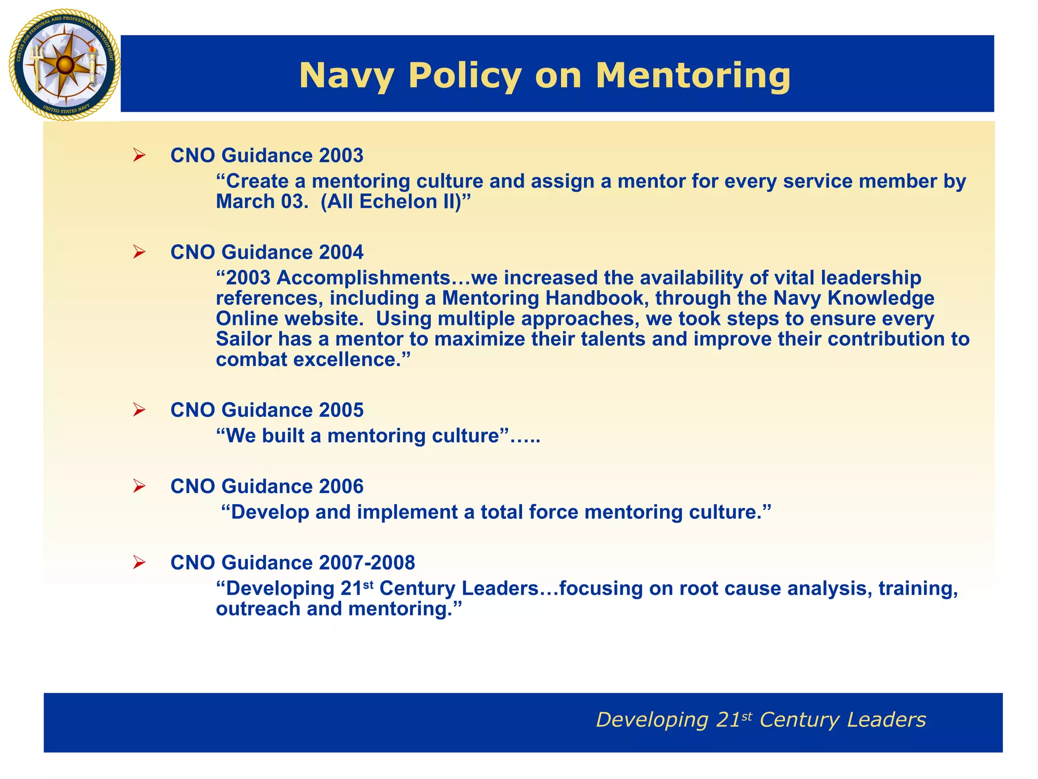 Navy Policy on Mentoring CNO Guidance 2003 “ Create a mentoring culture and assign a mentor for every service member by March 03.  (All Echelon II)” CNO Guidance 2004 “ 2003 Accomplishments…we increased the availability of vital leadership references, including a Mentoring Handbook, through the Navy Knowledge Online website.  Using multiple approaches, we took steps to ensure every Sailor has a mentor to maximize their talents and improve their contribution to combat excellence.” CNO Guidance 2005 “ We built a mentoring culture”….. CNO Guidance 2006   “ Develop and implement a total force mentoring culture.” CNO Guidance 2007-2008 “ Developing 21 st  Century Leaders…focusing on root cause analysis, training, outreach and mentoring.” 