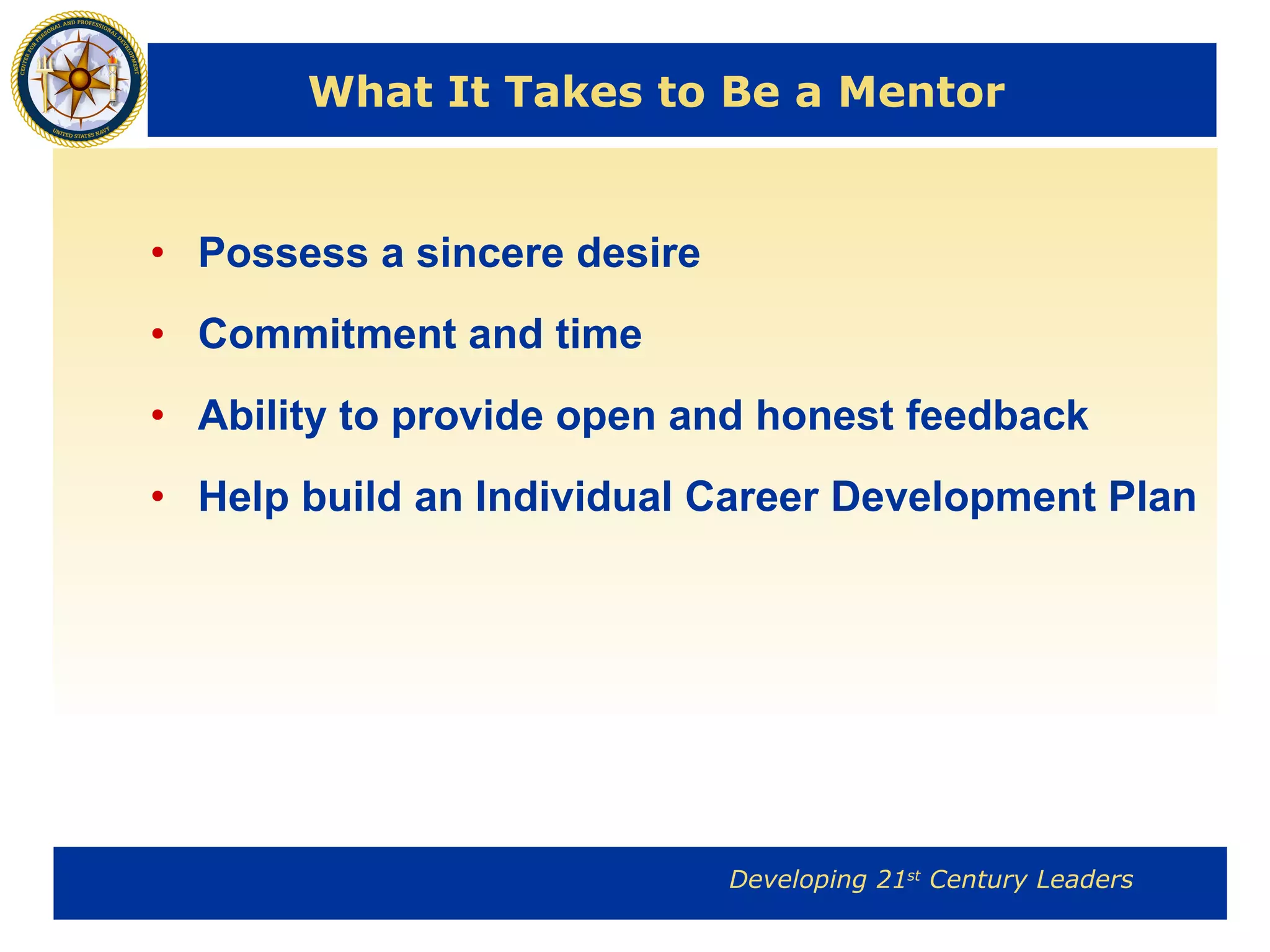 What It Takes to Be a Mentor Possess a sincere desire Commitment and time  Ability to provide open and honest feedback Help build an Individual Career Development Plan 