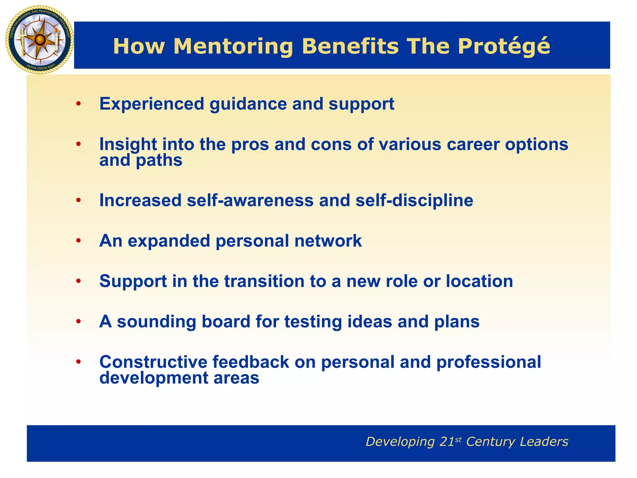 How Mentoring Benefits The Protégé  Experienced guidance and support Insight into the pros and cons of various career options and paths Increased self-awareness and self-discipline An expanded personal network Support in the transition to a new role or location A sounding board for testing ideas and plans Constructive feedback on personal and professional development areas 