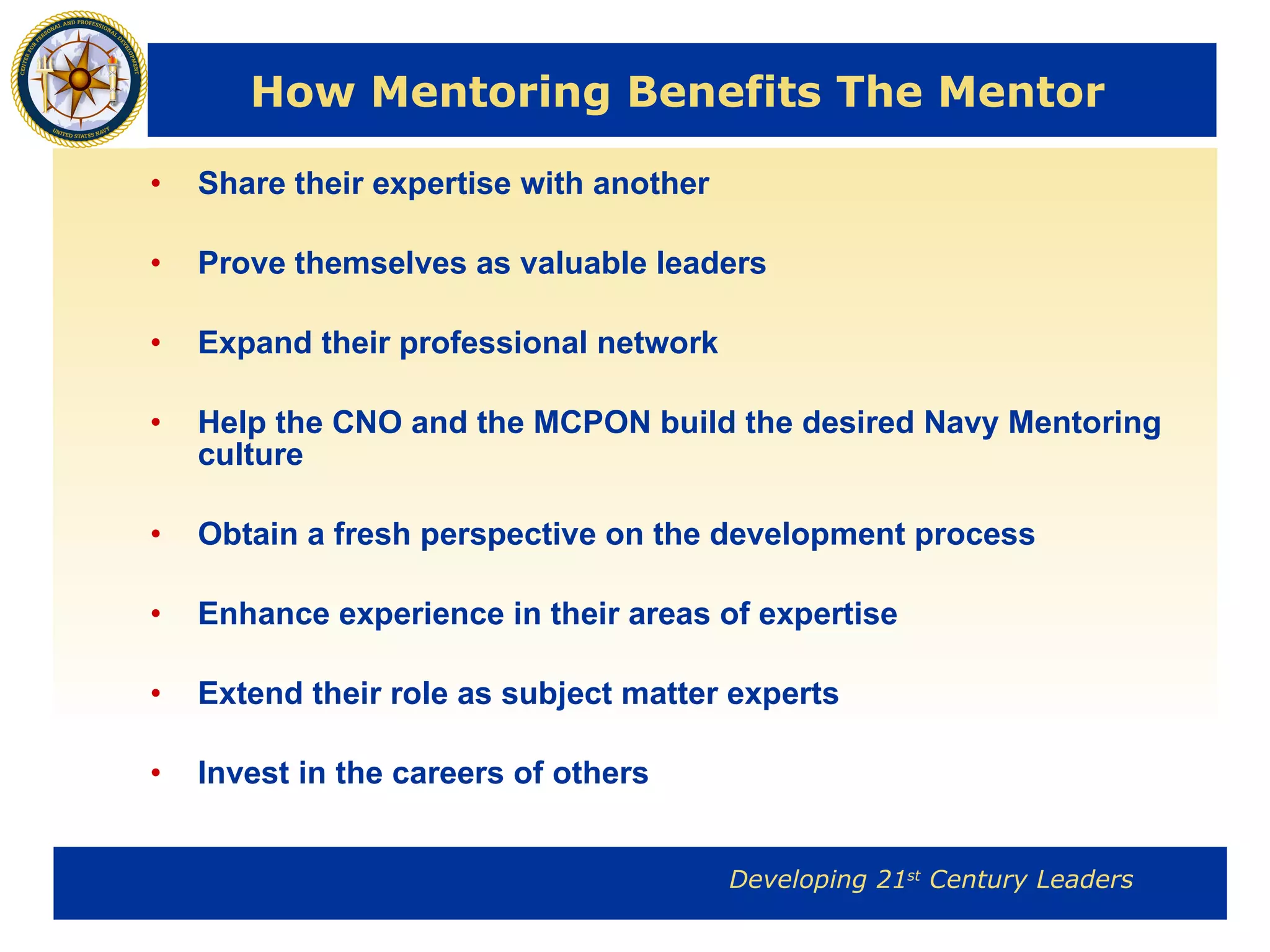How Mentoring Benefits The Mentor Share their expertise with another Prove themselves as valuable leaders Expand their professional network Help the CNO and the MCPON build the desired Navy Mentoring culture Obtain a fresh perspective on the development process Enhance experience in their areas of expertise Extend their role as subject matter experts Invest in the careers of others 