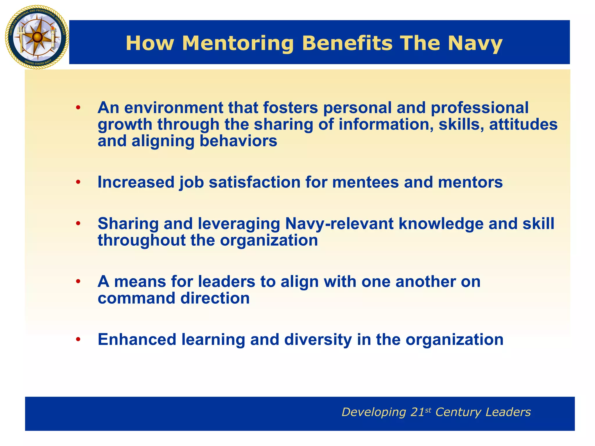 How Mentoring Benefits The Navy  An environment that fosters personal and professional growth through the sharing of information, skills, attitudes and aligning behaviors Increased job satisfaction for mentees and mentors Sharing and leveraging Navy-relevant knowledge and skill throughout the organization A means for leaders to align with one another on command direction Enhanced learning and diversity in the organization 