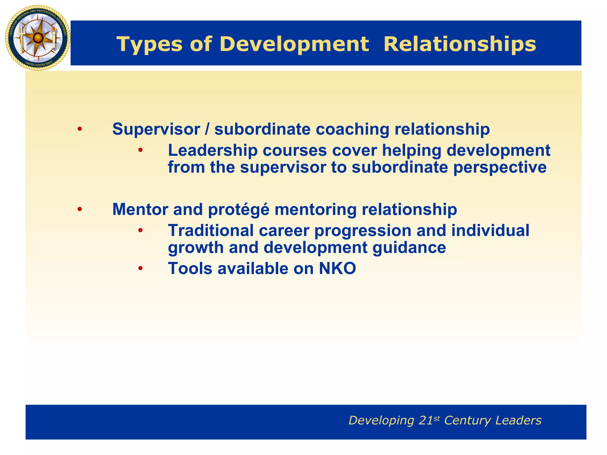 Types of Development  Relationships Supervisor / subordinate coaching relationship Leadership courses cover helping development from the supervisor to subordinate perspective Mentor and protégé mentoring relationship Traditional career progression and individual growth and development guidance  Tools available on NKO 