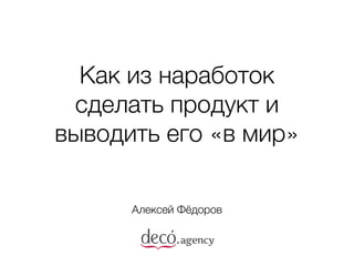 Как из наработок
сделать продукт и
выводить его «в мир»
Алексей Фёдоров
 