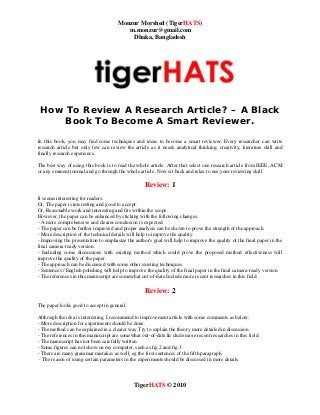 Monzur Morshed (TigerHATS)
m.monzur@gmail.com
Dhaka, Bangladesh
TigerHATS © 2010
How To Review A Research Article? – A Black
Book To Become A Smart Reviewer.
In this book, you may find some techniques and ideas to become a smart reviewer. Every researcher can write
research article but only few can review the article as it needs analytical thinking, creativity, literature skill and
finally research experience.
The best way of using this book is to read the whole article. After that select one research article from IEEE, ACM
or any eminent journal and go through the whole article. Now sit back and relax to use your reviewing skill.
Review: 1
It seems interesting for readers.
Or, The paper is interesting and good to accept.
Or, Reasonable work and interesting and fits within the scope.
However, the paper can be enhanced by sticking with the following changes.
- A more comprehensive and clearer conclusion is expected.
- The paper can be further improved and proper analysis can be shown to prove the strength of the approach.
- More description of the technical details will help to improve the quality.
- Improving the presentation to emphasize the author's goal will help to improve the quality of the final paper in the
final camera-ready version.
- Including some discussions with existing method which could prove the proposed method effectiveness will
improve the quality of the paper.
- The approach can be discussed with some other existing techniques.
- Sentences / English polishing will help to improve the quality of the final paper in the final camera-ready version.
- The references in this manuscript are somewhat out-of-date.Include more recent researches in this field.
Review: 2
The paper looks good to accept in general.
Although the idea is interesting, I recommend to improvement article with some comments as below:
- More description for experiments should be done.
- The method can be explained in a clearer way.Try to explain the theory more detailed in discussion.
- The references in this manuscript are somewhat out-of-date.In clude more recent researches in this field.
- The manuscript has not been carefully written.
- Some figures can not show on my computer, such as fig.2 and fig.3.
- There are many grammar mistakes as well, eg the first sentences of the fifth paragraph.
- The reason of using certain parameters in the experiments should be discussed in more details.
 
