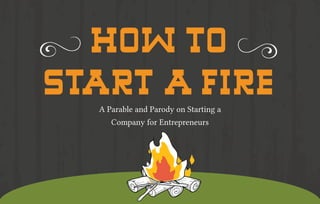 HOW TO 
START A FIRE 
A Parable and Parody on Starting a 
Company for Entrepreneurs 
 
