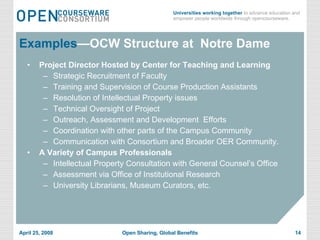Examples —OCW Structure at  Notre Dame Project Director Hosted by Center for Teaching and Learning Strategic Recruitment of Faculty Training and Supervision of Course Production Assistants Resolution of Intellectual Property issues Technical Oversight of Project Outreach, Assessment and Development  Efforts Coordination with other parts of the Campus Community  Communication with Consortium and Broader OER Community. A Variety of Campus Professionals Intellectual Property Consultation with General Counsel’s Office Assessment via Office of Institutional Research University Librarians, Museum Curators, etc. 