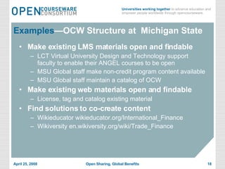 Examples —OCW Structure at  Michigan State Make existing LMS materials open and findable LCT Virtual University Design and Technology support faculty to enable their ANGEL courses to be open MSU Global staff make non-credit program content available MSU Global staff maintain a catalog of OCW Make existing web materials open and findable License, tag and catalog existing material  Find solutions to co-create content Wikieducator wikieducator.org/International_Finance Wikiversity en.wikiversity.org/wiki/Trade_Finance 