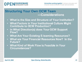 Structuring Your Own OCW Team   —Considerations What is the Size and Structure of Your Institution? What Factors in Your Institutional Culture Might Contribute to OCW Production? In What Direction(s) does Your OCW Support Flow? What Are Your Existing E-learning Resources? What are Your Financial Resources Now?  In the Future? What Kind of Work Flow is Feasible in Your Circumstances? 