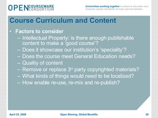 Course Curriculum and Content Factors to consider Intellectual Property: is there enough publishable content to make a ‘good course’? Does it showcase our institution’s ‘speciality’? Does the course meet General Education needs? Quality of content Remove or replace 3 rd  party copyrighted materials? What kinds of things would need to be localized? How enable re-use, re-mix and re-publish? 