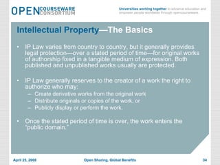 Intellectual Property —The Basics IP Law varies from country to country, but it generally provides legal protection—over a stated period of time—for original works of authorship fixed in a tangible medium of expression. Both published and unpublished works usually are protected. IP Law generally reserves to the creator of a work the right to authorize who may: Create derivative works from the original work Distribute originals or copies of the work, or Publicly display or perform the work. Once the stated period of time is over, the work enters the “public domain.” 
