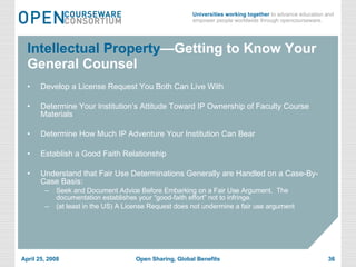 Intellectual Property —Getting to Know Your General Counsel Develop a License Request You Both Can Live With Determine Your Institution’s Attitude Toward IP Ownership of Faculty Course Materials  Determine How Much IP Adventure Your Institution Can Bear Establish a Good Faith Relationship Understand that Fair Use Determinations Generally are Handled on a Case-By-Case Basis: Seek and Document Advice Before Embarking on a Fair Use Argument.  The documentation establishes your “good-faith effort” not to infringe.  (at least in the US) A License Request does not undermine a fair use argument 