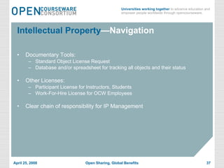 Intellectual Property —Navigation Documentary Tools: Standard Object License Request Database and/or spreadsheet for tracking all objects and their status Other Licenses: Participant License for Instructors, Students Work-For-Hire License for OCW Employees Clear chain of responsibility for IP Management 