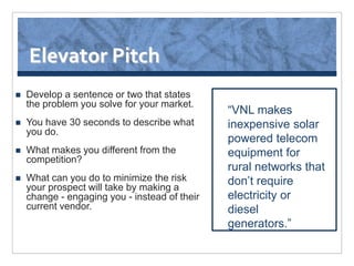 Elevator Pitch
   Develop a sentence or two that states
    the problem you solve for your market.
                                               “VNL makes
   You have 30 seconds to describe what       inexpensive solar
    you do.
                                               powered telecom
   What makes you different from the          equipment for
    competition?
                                               rural networks that
   What can you do to minimize the risk       don’t require
    your prospect will take by making a
    change - engaging you - instead of their   electricity or
    current vendor.                            diesel
                                               generators.”
 