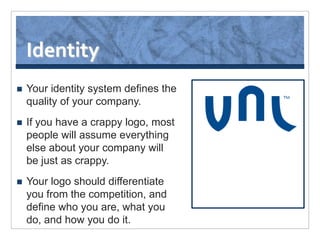 Identity
   Your identity system defines the
    quality of your company.
   If you have a crappy logo, most
    people will assume everything
    else about your company will
    be just as crappy.
   Your logo should differentiate
    you from the competition, and
    define who you are, what you
    do, and how you do it.
 