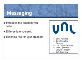 Messaging
   Introduce the problem you
    solve.
   Differentiate yourself.
   Minimize risk for your prospect
                                         Solar Powered
                                         Zero Operating
                                          Expense
                                         Low Capital Expense
                                         Rural Optimized &
                                          Easy to Transport
                                         Self-Deploying
 