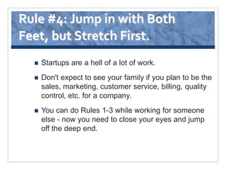Rule #4: Jump in with Both
Feet, but Stretch First.
     Startups are a hell of a lot of work.
     Don't expect to see your family if you plan to be the
      sales, marketing, customer service, billing, quality
      control, etc. for a company.
     You can do Rules 1-3 while working for someone
      else - now you need to close your eyes and jump
      off the deep end.
 