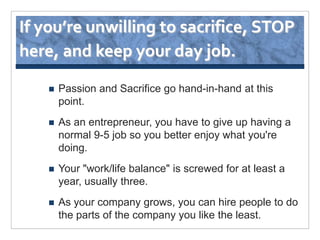 If you’re unwilling to sacrifice, STOP
here, and keep your day job.

       Passion and Sacrifice go hand-in-hand at this
        point.
       As an entrepreneur, you have to give up having a
        normal 9-5 job so you better enjoy what you're
        doing.
       Your "work/life balance" is screwed for at least a
        year, usually three.
       As your company grows, you can hire people to do
        the parts of the company you like the least.
 
