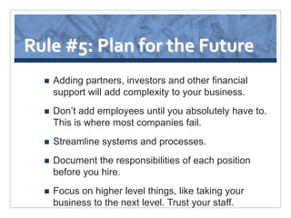 Rule #5: Plan for the Future
     Adding partners, investors and other financial
      support will add complexity to your business.
     Don’t add employees until you absolutely have to.
      This is where most companies fail.
     Streamline systems and processes.
     Document the responsibilities of each position
      before you hire.
     Focus on higher level things, like taking your
      business to the next level. Trust your staff.
 