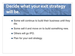 Decide what your exit strategy
will be.
     Some will continue to build their business until they
      die.
     Some sell it and move on to build something new.
     Others will go IPO.
     Plan for your exit strategy.
 