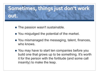 Sometimes, things just don't work
out.

     The passion wasn't sustainable.
     You misjudged the potential of the market.
     You mismanaged the messaging, talent, finances,
      who knows.
     You may have to start ten companies before you
      build one that grows up to be something. It's worth
      it for the person with the fortitude (and some call
      insanity) to make the leap.
 