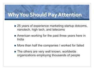 Why You Should Pay Attention
     25 years of experience marketing startup dotcoms,
      nanotech, high tech, and telecoms
     American working for the past three years here in
      India
     More than half the companies I worked for failed
     The others are very well known, worldwide
      organizations employing thousands of people
 