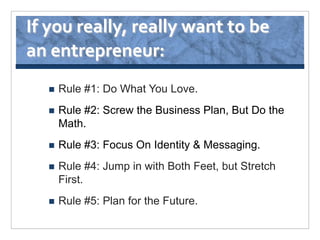If you really, really want to be
an entrepreneur:
     Rule #1: Do What You Love.
     Rule #2: Screw the Business Plan, But Do the
      Math.
     Rule #3: Focus On Identity & Messaging.
     Rule #4: Jump in with Both Feet, but Stretch
      First.
     Rule #5: Plan for the Future.
 