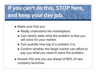 If you can't do this, STOP here,
and keep your day job.
     Make sure that you:
       Really understand the marketplace.
       Can clearly state what the problem is that you
        will solve for your market.
       Can quantify how big of a problem it is.
       Confirm whether the target market can afford to
        pay you what you need to solve the problem.
     Answer this and you are ahead of 80% of new
      company launches.
 