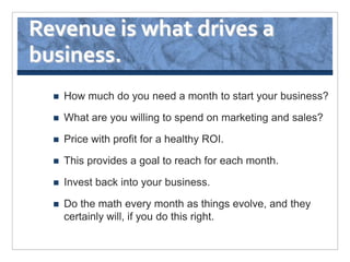 Revenue is what drives a
business.
     How much do you need a month to start your business?

     What are you willing to spend on marketing and sales?

     Price with profit for a healthy ROI.

     This provides a goal to reach for each month.

     Invest back into your business.

     Do the math every month as things evolve, and they
      certainly will, if you do this right.
 