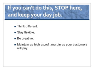 If you can't do this, STOP here,
and keep your day job.
     Think different.
     Stay flexible.
     Be creative.
     Maintain as high a profit margin as your customers
      will pay.
 