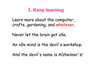 3. Keep learning   Learn more about the computer, crafts, gardening, and  whatever .  Never let the brain get idle.  An idle mind is the devil's workshop.  And the devil's name is Alzheimer's!  