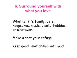 6. Surround yourself with  what you love  Whether it's family, pets, keepsakes, music, plants, hobbies, or whatever.  Make a spot your refuge.  Keep good relationship with God. 