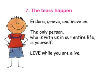 7. The tears happen   Endure, grieve, and move on.  The only person,  who is with us in our entire life, is yourself.  LIVE while you are alive.  