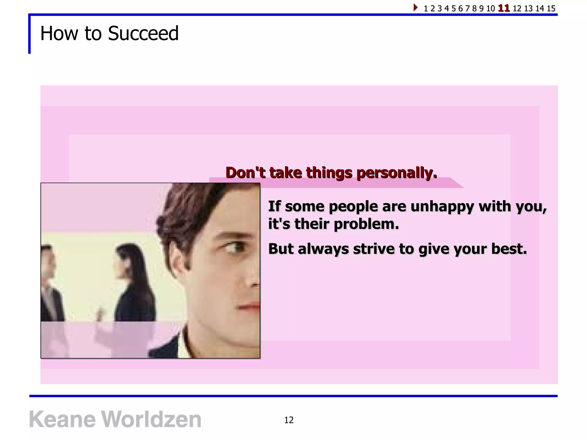1 2 3 4 5 6 7 8 9 10 11 12 13 14 15


How to Succeed




                 Don't take things personally.

                      If some people are unhappy with you,
                      it's their problem.
                      But always strive to give your best.




                         12
 
